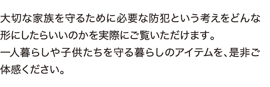 大切な家族を守るために必要な防犯という考えをどんな形にしたらいいのかを実際にご覧いただけます。